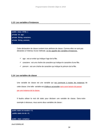 Programmation Orientée Objet et JAVA




1.13 Les variables d’instances



public class CFille {
private int age;
private String caractere;
private String prenom;
}


       Cette déclaration de classe contient trois attributs de classe. Comme elles ne sont pas
       déclarées à l’intérieur d’une méthode, on les appelle des variables d’instances.



            age : est un entier qui indique l’age de la fille.

            caractere : est une chaîne de caractère qui indique le caractère d’une fille.

            prenom : est une chaîne de caractère qui indique le prénom de la fille.




1.14 Les variables de classe


       Une variable de classe est une variable qui est commune à toutes les instances de

       cette classe. Une telle variable est d'ailleurs accessible sans avoir besoin de passer

       par une instance de la classe.



       Il faudra utiliser le mot clé static pour déclarer une variable de classe. Dans notre

       exemple ci-dessous, nous avons deux variables de classe :



public static int nombre = 0;
 public static int nb = 0;


public class compteur


Axel KAMALAK
                                                                           34
 