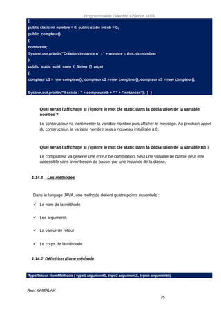 Programmation Orientée Objet et JAVA
{
public static int nombre = 0; public static int nb = 0;
public compteur()
{
nombre++;
System.out.println("Création Instance n° : " + nombre ); this.nb=nombre;
}
public static void main ( String [] args)
{
compteur c1 = new compteur(); compteur c2 = new compteur(); compteur c3 = new compteur();


System.out.println("Il existe : " + compteur.nb + " " + "instances"); } }



        Quel serait l’affichage si j’ignore le mot clé static dans la déclaration de la variable
        nombre ?

        Le constructeur va incrémenter la variable nombre puis afficher le message. Au prochain appel
        du constructeur, la variable nombre sera à nouveau initialisée à 0.



        Quel serait l’affichage si j’ignore le mot clé static dans la déclaration de la variable nb ?

        Le compilateur va générer une erreur de compilation. Seul une variable de classe peut être
        accessible sans avoir besoin de passer par une instance de la classe.


    1.14.1   Les méthodes



    Dans le langage JAVA, une méthode détient quatre points essentiels :

     Le nom de la méthode


     Les arguments


     La valeur de retour


     Le corps de la méthode


    1.14.2 Définition d’une méthode



TypeRetour NomMethode ( type1 argument1, type2 argument2, typen argumentn)


Axel KAMALAK
                                                                            35
 