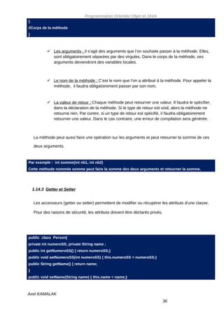 Programmation Orientée Objet et JAVA
{
//Corps de la méthode
}



            Les arguments : il s’agit des arguments que l’on souhaite passer à la méthode. Elles
             sont obligatoirement séparées par des virgules. Dans le corps de la méthode, ces
             arguments deviendront des variables locales.



            Le nom de la méthode : C’est le nom que l’on a attribué à la méthode. Pour appeler la
             méthode, il faudra obligatoirement passer par son nom.


            La valeur de retour : Chaque méthode peut retourner une valeur. Il faudra le spécifier
             dans la déclaration de la méthode. Si le type de retour est void, alors la méthode ne
             retourne rien. Par contre, si un type de retour est spécifié, il faudra obligatoirement
             retourner une valeur. Dans le cas contraire, une erreur de compilation sera générée.



    La méthode peut aussi faire une opération sur les arguments et peut retourner la somme de ces

    deux arguments.


Par exemple : int somme(int nb1, int nb2)
Cette méthode nommée somme peut faire la somme des deux arguments et retourner la somme.




    1.14.3 Getter et Setter


    Les accesseurs (getter ou setter) permettent de modifier ou récupérer les attributs d'une classe.

    Pour des raisons de sécurité, les attributs doivent être déclarés privés.




public class Person{
private int numeroSS; private String name ;
public int getNumeroSS() { return numeroSS;}
public void setNumeroSS(int numeroSS) { this.numeroSS = numeroSS;}
public String getName() { return name;
}
public void setName(String name) { this.name = name;}



Axel KAMALAK
                                                                                36
 
