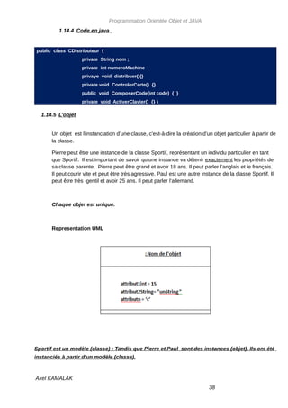 Programmation Orientée Objet et JAVA
          1.14.4 Code en java


public class CDistributeur {
                    private String nom ;
                    private int numeroMachine
                    privaye void distribuer(){}
                    private void ControlerCarte() {}
                    public void ComposerCode(int code) { }
                    private void ActiverClavier() {} }

  1.14.5 L’objet


       Un objet est l’instanciation d’une classe, c'est-à-dire la création d’un objet particulier à partir de
       la classe.

       Pierre peut être une instance de la classe Sportif, représentant un individu particulier en tant
       que Sportif. Il est important de savoir qu’une instance va détenir exactement les propriétés de
       sa classe parente. Pierre peut être grand et avoir 18 ans. Il peut parler l’anglais et le français.
       Il peut courir vite et peut être très agressive. Paul est une autre instance de la classe Sportif. Il
       peut être très gentil et avoir 25 ans. Il peut parler l’allemand.



       Chaque objet est unique.



       Representation UML




Sportif est un modèle (classe) ; Tandis que Pierre et Paul sont des instances (objet). Ils ont été
instanciés à partir d’un modèle (classe).



Axel KAMALAK
                                                                              38
 