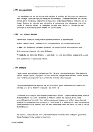 Programmation Orientée Objet et JAVA
 1.14.7 L’encapsulation


     L’encapsulation est un mécanisme qui consiste à protéger les informations contenues
     dans un objet. L’utilisateur pourra manipuler les données à l’aide des méthodes. En d’autres
     termes, on va interdire au programmeur d’accéder à certaines données ou méthodes de la
     classe. Comme les classes sont partagées, le concepteur peut décider de restreindre
     l’accès à certaines parties. Le concepteur va créer une classe pour des besoins bien
     spécifique et il va éviter que l’on modifie ces spécifications.


 1.14.8   Les niveaux d’accès


     Il existe trois niveaux d’accès pour les données membres et les méthodes.

     Public : la méthode ou l’attribut sont accessibles par tout le monde sans exception.

     Private : les attributs ou méthodes déclarées ne sont accessible uniquement au sein

     de la classe dans laquelle elles sont déclarées.

     Protected : les éléments déclarés « protected» ne sont accessibles uniquement à partir

     de la classe mère et les classes enfants.




 1.14.9 Exemple


     Laura est une autre instance de la classe Fille. Elle a un caractère capricieux. Elle peut avoir
     29 ans. Elle peut parler l’espagnol. Elle peut dormir tôt. Elle peut être difficile à séduire. Et elle
     peut s’embrasser uniquement avec un homme dont elle est amoureuse.



     Dans l’implémentation de la classe fille, nous avons vu que la méthode « embrasser » est
     private ( - ) Et que la méthode « seduire » est public (+).



     Un homme ne pourra pas embrasser Laura sans son accord. La méthode étant privée, il risque
     de se faire taper par Laura. Par contre, la méthode séduire est publique. C'est-à-dire,
     accessible par tout le monde. Tous les hommes peuvent essayer de séduire Laura. Laura à
     besoin d’être amoureuse d’un homme pour l’embrasser. Si et seulement si Laura est séduite et
     tombe amoureuse d’un homme, alors elle peut l’embrasser. Dans les autres cas, elle va refuser
     de l’embrasser.



     Par contre, Laura peut aussi avoir une maison et une voiture qui sont protégées (protected).
     Ses enfants pourront y accéder uniquement.


Axel KAMALAK
                                                                             40
 