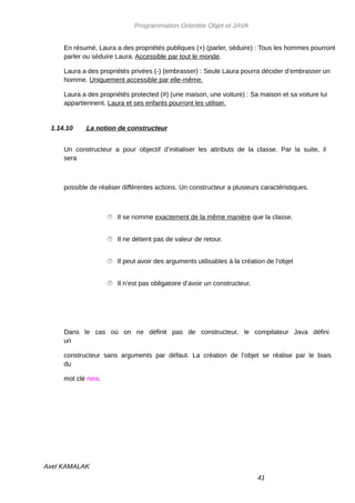 Programmation Orientée Objet et JAVA


     En résumé, Laura a des propriétés publiques (+) (parler, séduire) : Tous les hommes pourront
     parler ou séduire Laura. Accessible par tout le monde.

     Laura a des propriétés privées (-) (embrasser) : Seule Laura pourra décider d’embrasser un
     homme. Uniquement accessible par elle-même.

     Laura a des propriétés protected (#) (une maison, une voiture) : Sa maison et sa voiture lui
     appartiennent. Laura et ses enfants pourront les utiliser.


 1.14.10     La notion de constructeur


     Un constructeur a pour objectif d’initialiser les attributs de la classe. Par la suite, il
     sera



     possible de réaliser différentes actions. Un constructeur a plusieurs caractéristiques.



                     Il se nomme exactement de la même manière que la classe.


                     Il ne détient pas de valeur de retour.


                     Il peut avoir des arguments utilisables à la création de l’objet


                     Il n’est pas obligatoire d’avoir un constructeur.




     Dans le cas où on ne définit pas de constructeur, le compilateur Java défini
     un

     constructeur sans arguments par défaut. La création de l’objet se réalise par le biais
     du

     mot clé new.




Axel KAMALAK
                                                                          41
 