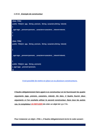 1.14.11 Exemple de constructeur


class Fille{
public Fille(int age, String prenom, String caractere,String interet)
{
_age=age; _prenom=prenom; _caractere=caractere; _interet=interet;
}
}


class Fille{
public Fille(int age, String prenom, String caractere,String interet)


{


_age=age; _prenom=prenom; _caractere=caractere; _interet=interet;


}
public Fille(int age, String prenom)
{_age=age; _prenom=prenom;
}}




               Il est possible de mettre en place un ou plusieurs constructeurs.




     Il faudra obligatoirement faire appel à ce constructeur en lui fournissant les quatre

     arguments (age, prenom, caractere, interet). Où bien, il faudra fournir deux

     arguments si l’on souhaite utiliser le second constructeur. Dans tous les autres

     cas, le compilateur VA REFUSER de créer un objet de type Fille.




     Pour instancier un objet « Fille », il faudra obligatoirement écrire le code suivant :
 
