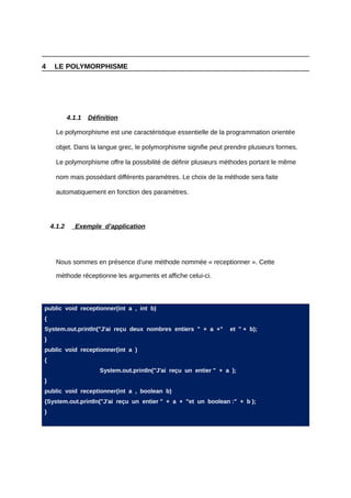4    LE POLYMORPHISME




            4.1.1   Définition

      Le polymorphisme est une caractéristique essentielle de la programmation orientée

      objet. Dans la langue grec, le polymorphisme signifie peut prendre plusieurs formes.

      Le polymorphisme offre la possibilité de définir plusieurs méthodes portant le même

      nom mais possédant différents paramètres. Le choix de la méthode sera faite

      automatiquement en fonction des paramètres.




    4.1.2     Exemple d’application




      Nous sommes en présence d’une méthode nommée « receptionner ». Cette

      méthode réceptionne les arguments et affiche celui-ci.




public void receptionner(int a , int b)
{
System.out.println("J'ai reçu deux nombres entiers " + a +"         et " + b);
}
public void receptionner(int a )
{
                       System.out.println("J'ai reçu un entier " + a );
}
public void receptionner(int a , boolean b)
{System.out.println("J'ai reçu un entier " + a + "et un boolean :" + b );
}
 