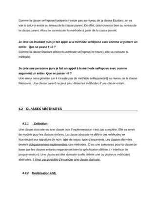 Comme la classe seRepose(boolean) n’existe pas au niveau de la classe Etudiant, on va
voir si celui-ci existe au niveau de la classe parent. En effet, celui-ci existe bien au niveau de
la classe parent. Alors on va exécuter la méthode à partir de la classe parent.


Je crée un étudiant puis je fait appel à la méthode seRepose avec comme argument un
entier. Que se passe t –il ?
Comme la classe Etudiant détient la méthode seRepose(int heure), elle va exécuter la
méthode.


Je crée une personne puis je fait un appel à la méthode seRepose avec comme
argument un entier. Que se passe t-il ?
Une erreur sera générée car il n’existe pas de méthode seRepose(int) au niveau de la classe
Personne. Une classe parent ne peut pas utiliser les méthodes d’une classe enfant.




4.2   CLASSES ABSTRAITES



   4.2.1    Définition

Une classe abstraite est une classe dont l’implémentation n’est pas complète. Elle va servir
de modèle pour les classes enfants. La classe abstraite va définir des méthodes en
fournissant leur signature (le nom, type de retour, type d’argument). Les classes dérivées
devront obligatoirement implémentées ces méthodes. C’est une assurance pour la classe de
base que les classes enfants respecteront bien la spécification définie. (= interface de
programmation). Une classe est dite abstraite si elle détient une ou plusieurs méthodes
abstraites. Il n’est pas possible d’instancier une classe abstraite.



   4.2.2   Modélisation UML
 