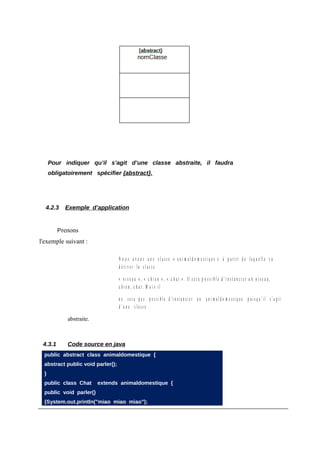 Pour indiquer qu’il s’agit d’une classe abstraite, il faudra
      obligatoirement spécifier {abstract}.




  4.2.3     Exemple d’application


         Prenons
l'exemple suivant :

                                   N o u s a v o n s u n e cl a ss e « a ni m al d o m e sti q u e » à p artir d e la q u elle v a
                                   d ériver la classe

                                   « o i s e a u », « c h i e n » , « c h at » . Il s er a p o s si bl e d ’i n st a n ci er u n o i s e a u,
                                   c h i e n , c h a t. M a i s il

                                   n e s er a p a s p o s si bl e d ’i n st a n ci er u n a ni m al d o m e sti q u e p ui s q u ’il s’ a git
                                   d’u n e classe

             abstraite.



 4.3.1       Code source en java
  public abstract class animaldomestique {
  abstract public void parler();
  }
  public class Chat       extends animaldomestique {
  public void parler()
  {System.out.println("miao miao miao");
 