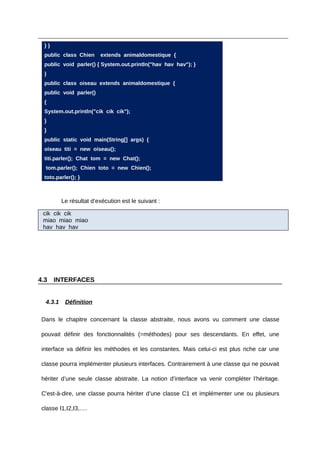 }}
  public class Chien     extends animaldomestique {
  public void parler() { System.out.println("hav hav hav"); }
  }
  public class oiseau extends animaldomestique {
  public void parler()
  {
  System.out.println("cik cik cik");
  }
  }
  public static void main(String[] args) {
  oiseau titi = new oiseau();
  titi.parler(); Chat tom = new Chat();
  tom.parler(); Chien toto = new Chien();
  toto.parler(); }



          Le résultat d’exécution est le suivant :

 cik cik cik
 miao miao miao
 hav hav hav




4.3    INTERFACES


  4.3.1    Définition

 Dans le chapitre concernant la classe abstraite, nous avons vu comment une classe

 pouvait définir des fonctionnalités (=méthodes) pour ses descendants. En effet, une

 interface va définir les méthodes et les constantes. Mais celui-ci est plus riche car une

 classe pourra implémenter plusieurs interfaces. Contrairement à une classe qui ne pouvait

 hériter d’une seule classe abstraite. La notion d’interface va venir compléter l’héritage.

 C'est-à-dire, une classe pourra hériter d’une classe C1 et implémenter une ou plusieurs

 classe I1,I2,I3,….
 