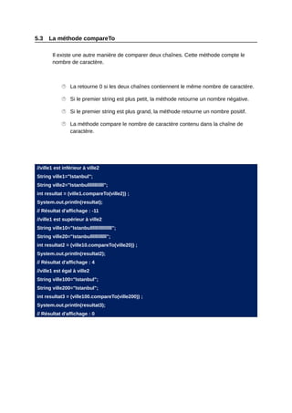 5.3   La méthode compareTo

        Il existe une autre manière de comparer deux chaînes. Cette méthode compte le
        nombre de caractère.



             La retourne 0 si les deux chaînes contiennent le même nombre de caractère.

             Si le premier string est plus petit, la méthode retourne un nombre négative.

             Si le premier string est plus grand, la méthode retourne un nombre positif.

             La méthode compare le nombre de caractère contenu dans la chaîne de
              caractère.




//ville1 est inférieur à ville2
String ville1="Istanbul";
String ville2="Istanbullllllllllll";
int resultat = (ville1.compareTo(ville2)) ;
System.out.println(resultat);
// Résultat d'affichage : -11
//ville1 est supérieur à ville2
String ville10="Istanbullllllllllllllll";
String ville20="Istanbullllllllllll";
int resultat2 = (ville10.compareTo(ville20)) ;
System.out.println(resultat2);
// Résultat d'affichage : 4
//ville1 est égal à ville2
String ville100="Istanbul";
String ville200="Istanbul";
int resultat3 = (ville100.compareTo(ville200)) ;
System.out.println(resultat3);
// Résultat d'affichage : 0
 
