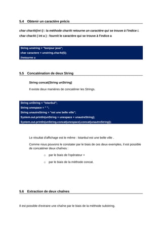 5.4   Obtenir un caractère précis

char charAt(int i) : la méthode charAt retourne un caractère qui se trouve à l'indice i.
char charAt ( int a ) : fournit le caractère qui se trouve à l'indice a



String unstring = "bonjour java";
char caractere = unstring.charAt(5);
//retourne u




5.5   Concaténation de deux String

       String concat(String unString)

       Il existe deux manières de concaténer les Strings.



String unString = "Istanbul";
String unespace = " ";
String unautreString = "est une belle ville";
System.out.println(unString + unespace + unautreString);
System.out.println(unString.concat(unespace).concat(unautreString));




       Le résultat d'affichage est le même : Istanbul est une belle ville .

       Comme nous pouvons le constater par le biais de ces deux exemples, il est possible
       de concaténer deux chaînes :

                   o   par le biais de l'opérateur +

                   o   par le biais de la méthode concat.




5.6   Extraction de deux chaînes



Il est possible d'extraire une chaîne par le biais de la méthode substring.
 