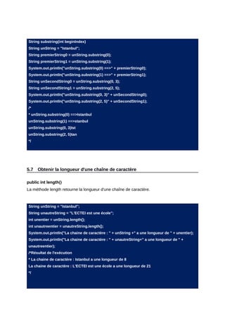 String substring(int beginIndex)
String unString = "Istanbul";
String premierString0 = unString.substring(0);
String premierString1 = unString.substring(1);
System.out.println("unString.substring(0) ==>" + premierString0);
System.out.println("unString.substring(1) ==>" + premierString1);
String unSecondString0 = unString.substring(0, 3);
String unSecondString1 = unString.substring(2, 5);
System.out.println("unString.substring(0, 3)" + unSecondString0);
System.out.println("unString.substring(2, 5)" + unSecondString1);
/*
* unString.substring(0) ==>Istanbul
unString.substring(1) ==>stanbul
unString.substring(0, 3)Ist
unString.substring(2, 5)tan
*/




5.7   Obtenir la longueur d'une chaîne de caractère

public int length()
La méthode length retourne la longueur d'une chaîne de caractère.



String unString = "Istanbul";
String unautreString = "L'ECTEI est une école";
int unentier = unString.length();
int unautreentier = unautreString.length();
System.out.println("La chaine de caractère : " + unString +" a une longueur de " + unentier);
System.out.println("La chaine de caractère : " + unautreString+" a une longueur de " +
unautreentier);
/*Résultat de l'exécution
* La chaine de caractère : Istanbul a une longueur de 8
La chaine de caractère : L'ECTEI est une école a une longueur de 21
*/
 