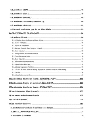 8.2La méthode addAll .............................................................................................................. 78

  8.3La méthode clear( ).............................................................................................................. 79

  8.4La méthode contains( )........................................................................................................80

  8.5La méthode containsAll (Collection c ) .............................................................................80

  8.6La méthode isEmpty()......................................................................................................... 82

  8.7Parcourir une liste de type Set du début à la fin :............................................................83

9 LES INTERFACES GRAPHIQUES..................................................................................84

  9.1La classe JFrame................................................................................................................. 84
     9.1.1Création d'une fenêtre graphique simple........................................................................................84
     9.1.2Autre méthode :.............................................................................................................................. 85
     9.1.3Ajout de composant........................................................................................................................ 85
     9.1.4Ajouter du texte dans le panel : JLabel...........................................................................................87
     9.1.5Les écouteurs................................................................................................................................. 88
     9.1.6Programmer plusieurs écouteurs.................................................................................................... 88
     9.1.7Les champs de texte....................................................................................................................... 90
     9.1.8Les étiquettes.................................................................................................................................. 91
     9.1.9Recueillir des informations.............................................................................................................. 91
     9.1.10Les boites à cocher....................................................................................................................... 92
     9.1.11Les groupes de checkbox............................................................................................................. 95
     9.1.12Saisir du texte dans un champ et copier le contenu dans un autre champ...................................96
     9.1.13Paint.............................................................................................................................................. 98
     9.1.14Les boites combinées................................................................................................................. 100

10Gestionnaire de mise en forme : BORDER LAYOUT...............................................101

11Gestionnaire de mise en forme : FLOW LAYOUT.....................................................103

12Gestionnaire de mise en forme : GRIDLAYOUT.......................................................104

13Les évènements liés à la souris.................................................................................105

14Les menus et les barres d'outils................................................................................107

15 LES EXCEPTIONS.......................................................................................................111

16Les bases de données ...............................................................................................113

  16.1Installation d’une base de données sous Eclipse.........................................................113

  16.2INSTALLATION DE L’API JDBC.......................................................................................114

  16.3MANIPULATION BDD.......................................................................................................115
 