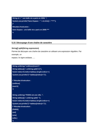 String e1 = " une belle vie a paris en 2009. ";
System.out.println("Sans Espace : " + e1.trim() + "****");
/*
Résultat d'exécution :
Sans Espace : une belle vie a paris en 2009.****
*/




5.15 Découpage d'une chaîne de caractère

String[] split(String expression)
Permet de découper une chaîne de caractère en utilisant une expression régulière. Par
exemple, un
espace, le signe arobase, ....



String unString="unEleve@mot.fr";
String tableau[] = unString.split("@");
for(int indice=0;indice<tableau.length;indice++)
System.out.println("["+tableau[indice]+"]");


/* Résultat d'exécution :
[unEleve]
[mot.fr]
*/


String unString="PARIS est une ville. ";
String tableau[] = unString.split(" ");
for(int indice=0;indice<tableau.length;indice++)
System.out.println("["+tableau[indice]+"]");
/* Résultat d'exécution :
[PARIS]
[est]
[une]
[ville.]
*/
 