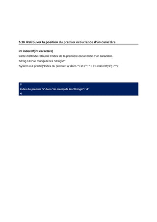 5.16 Retrouver la position du premier occurrence d'un caractère

int indexOf(int caractere)
Cette méthode retourne l'index de la première occurrence d'un caractère.
String s1="Je manipule les Strings!";
System.out.println("Index du premier ’a’ dans ’"+s1+"’: ’"+ s1.indexOf("a")+"’");




/*
Index du premier ’a’ dans ’Je manipule les Strings!’: ’4’
*/
 
