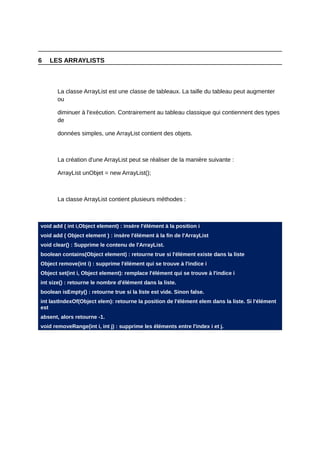 6   LES ARRAYLISTS



       La classe ArrayList est une classe de tableaux. La taille du tableau peut augmenter
       ou

       diminuer à l'exécution. Contrairement au tableau classique qui contiennent des types
       de

       données simples, une ArrayList contient des objets.



       La création d'une ArrayList peut se réaliser de la manière suivante :

       ArrayList unObjet = new ArrayList();



       La classe ArrayList contient plusieurs méthodes :



void add ( int i,Object element) : insère l'élément à la position i
void add ( Object element ) : insère l'élément à la fin de l'ArrayList
void clear() : Supprime le contenu de l'ArrayList.
boolean contains(Object element) : retourne true si l'élément existe dans la liste
Object remove(int i) : supprime l'élément qui se trouve à l'indice i
Object set(int i, Object element): remplace l'élément qui se trouve à l'indice i
int size() : retourne le nombre d'élément dans la liste.
boolean isEmpty() : retourne true si la liste est vide. Sinon false.
int lastIndexOf(Object elem): retourne la position de l'élément elem dans la liste. Si l'élément
est
absent, alors retourne -1.
void removeRange(int i, int j) : supprime les éléments entre l'index i et j.
 