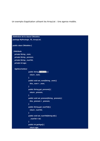 Un exemple d'application utilisant les ArrayList : Une agence modèle.




//Définition de la classe CModeles
package MyPackage_TD_ArrayList;


public class CModeles {


 //Attributs
  private String _nom;
  private String _prenom;
  private String _numTel;
  private int age;


  //getteur/setteur
                      public String get_nom() {
                          return _nom;
                      }
                      public void set_nom(String _nom) {
                          this._nom = _nom;
                      }
                      public String get_prenom() {
                          return _prenom;
                      }
                      public void set_prenom(String _prenom) {
                          this._prenom = _prenom;
                      }
                      public String get_numTel() {
                          return _numTel;
                      }
                      public void set_numTel(String tel) {
                          _numTel = tel;
                      }
                      public int getAge() {
                          return age;
 