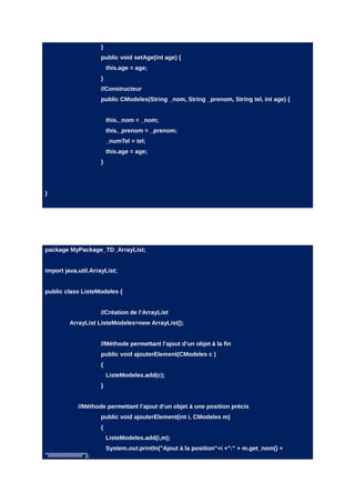 }
                            public void setAge(int age) {
                                this.age = age;
                            }
                            //Constructeur
                            public CModeles(String _nom, String _prenom, String tel, int age) {


                                this._nom = _nom;
                                this._prenom = _prenom;
                                _numTel = tel;
                                this.age = age;
                            }




}




package MyPackage_TD_ArrayList;


import java.util.ArrayList;


public class ListeModeles {


                            //Création de l’ArrayList
             ArrayList ListeModeles=new ArrayList();


                            //Méthode permettant l’ajout d’un objet à la fin
                            public void ajouterElement(CModeles c )
                            {
                                ListeModeles.add(c);
                            }


                  //Méthode permettant l’ajout d’un objet à une position précis
                            public void ajouterElement(int i, CModeles m)
                            {
                                ListeModeles.add(i,m);
                                System.out.println("Ajout à la position"+i +":" + m.get_nom() +
"/////////////////////");
 