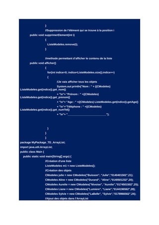 }
                      //Suppression de l’élément qui se trouve à la position i
        public void supprimerElement(int i)
                      {
                          ListeModeles.remove(i);
                      }


                      //methode permettant d’afficher le contenu de la liste
        public void afficher()
                      {
                          for(int indice=0; indice<ListeModeles.size();indice++)
                          {
                                 //Je vais afficher tous les objets
                             System.out.println("Nom : " + ((CModeles)
ListeModeles.get(indice)).get_nom()
                             + "n"+ "Prénom : " +((CModeles)
ListeModeles.get(indice)).get_prenom()
                                 + "n"+ "Age : " +((CModeles) ListeModeles.get(indice)).getAge()
                             + "n"+"Téléphone : " +((CModeles)
ListeModeles.get(indice)).get_numTel()
                                 + "n"+ "__________________________");




                          }
                      }
                      }
package MyPackage_TD_ArrayList;
import java.util.ArrayList;
public class Main {
  public static void main(String[] args) {
                      //Création d'une liste
                      ListeModeles m1 = new ListeModeles();
                      //Création des objets
                      CModeles julie = new CModeles("Buisson", "Julie","0140401502",21);
                      CModeles Aline = new CModeles("Durand", "Aline","0140501232",20);
                      CModeles Aurelie = new CModeles("Nivoise", "Aurelie","0174501502",25);
                      CModeles Liane = new CModeles("Lumiere", "Liane","0144196562",28);
                      CModeles Sylvie = new CModeles("LaBelle", "Sylvie","0178966562",24);
                      //Ajout des objets dans l'ArrayList
 