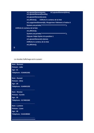 m1.ajouterElement(julie);          m1.ajouterElement(Aline);
                        m1.ajouterElement(Aurelie);
                        m1.ajouterElement(Liane);
                        m1.afficher();     //Affiche le contenu de la liste
                        m1.supprimerElement(0); //Supprimer l'élément à l'indice 0
                        System.out.println("**************************************");
       //Affiche le contenu de la liste
                        m1.afficher();
                        System.out.println("**************************************");
                        //Ajoute l'objet Sylvie à la position 1
                        m1.ajouterElement(1,Sylvie);
                        //Affiche le contenu de la liste
                        m1.afficher();
  }}




   Le résultat d’affichage est le suivant :

Nom : Buisson
Prénom : Julie
Age : 21
Téléphone : 0140401502
__________________________
Nom : Durand
Prénom : Aline
Age : 20
Téléphone : 0140501232
__________________________
Nom : Nivoise
Prénom : Aurelie
Age : 25
Téléphone : 0174501502
__________________________
Nom : Lumiere
Prénom : Liane
Age : 28
Téléphone : 0144196562
__________________________
**************************************
 