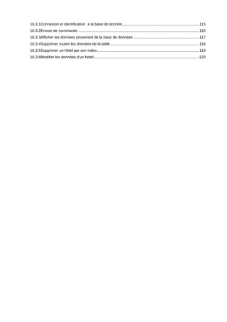 16.3.1Connexion et identification à la base de donnée........................................................................115
16.3.2Envoie de commande ................................................................................................................. 116
16.3.3Afficher les données provenant de la base de données .............................................................117
16.3.4Supprimer toutes les données de la table ..................................................................................118
16.3.5Supprimer un hôtel par son index................................................................................................ 119
16.3.6Modifier les données d’un hotel .................................................................................................120
 