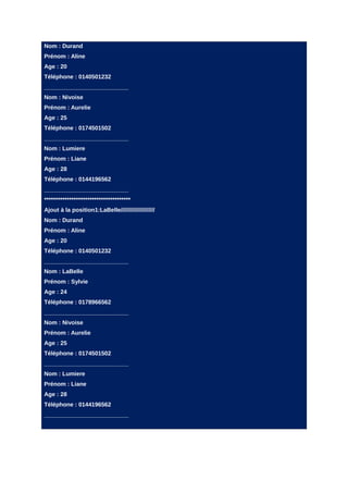 Nom : Durand
Prénom : Aline
Age : 20
Téléphone : 0140501232
__________________________
Nom : Nivoise
Prénom : Aurelie
Age : 25
Téléphone : 0174501502
__________________________
Nom : Lumiere
Prénom : Liane
Age : 28
Téléphone : 0144196562
__________________________
**************************************
Ajout à la position1:LaBelle/////////////////////
Nom : Durand
Prénom : Aline
Age : 20
Téléphone : 0140501232
__________________________
Nom : LaBelle
Prénom : Sylvie
Age : 24
Téléphone : 0178966562
__________________________
Nom : Nivoise
Prénom : Aurelie
Age : 25
Téléphone : 0174501502
__________________________
Nom : Lumiere
Prénom : Liane
Age : 28
Téléphone : 0144196562
__________________________
 