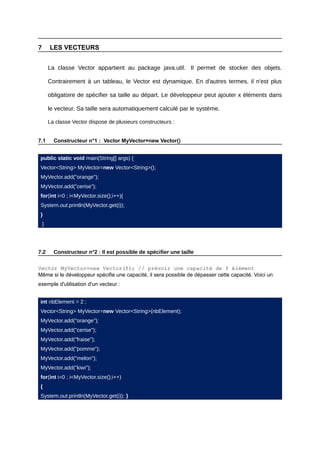 7       LES VECTEURS


        La classe Vector appartient au package java.util. Il permet de stocker des objets.

        Contrairement à un tableau, le Vector est dynamique. En d'autres termes, il n'est plus

        obligatoire de spécifier sa taille au départ. Le développeur peut ajouter x éléments dans

        le vecteur. Sa taille sera automatiquement calculé par le système.

        La classe Vector dispose de plusieurs constructeurs :


7.1       Constructeur n°1 : Vector MyVector=new Vector()


 public static void main(String[] args) {
 Vector<String> MyVector=new Vector<String>();
 MyVector.add("orange");
 MyVector.add("cerise");
 for(int i=0 ; i<MyVector.size();i++){
 System.out.println(MyVector.get(i));
 }
    }




7.2       Constructeur n°2 : Il est possible de spécifier une taille

Vector MyVector=new Vector(f); // prévoir une capacité de f élément
Même si le développeur spécifie une capacité, il sera possible de dépasser cette capacité. Voici un
exemple d'utilisation d'un vecteur :


 int nbElement = 2 ;
 Vector<String> MyVector=new Vector<String>(nbElement);
 MyVector.add("orange");
 MyVector.add("cerise");
 MyVector.add("fraise");
 MyVector.add("pomme");
 MyVector.add("melon");
 MyVector.add("kiwi");
 for(int i=0 ; i<MyVector.size();i++)
 {
 System.out.println(MyVector.get(i)); }
 