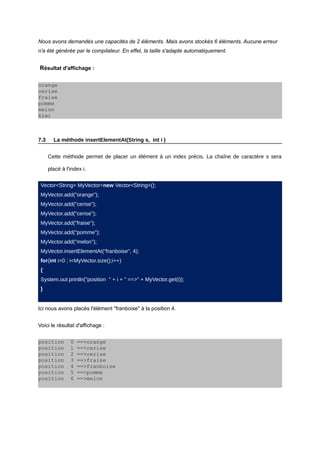 Nous avons demandés une capacités de 2 éléments. Mais avons stockés 6 éléments. Aucune erreur
n'a été générée par le compilateur. En effet, la taille s'adapte automatiquement.


Résultat d'affichage :

orange
cerise
fraise
pomme
melon
kiwi



7.3     La méthode insertElementAt(String s, int i )


      Cette méthode permet de placer un élément à un index précis. La chaîne de caractère s sera

      placé à l'index i.


 Vector<String> MyVector=new Vector<String>();
 MyVector.add("orange");
 MyVector.add("cerise");
 MyVector.add("cerise");
 MyVector.add("fraise");
 MyVector.add("pomme");
 MyVector.add("melon");
 MyVector.insertElementAt("franboise", 4);
 for(int i=0 ; i<MyVector.size();i++)
 {
 System.out.println("position " + i + " ==>" + MyVector.get(i));
 }


Ici nous avons placés l'élément "franboise" à la position 4.


Voici le résultat d'affichage :


position        0   ==>orange
position        1   ==>cerise
position        2   ==>cerise
position        3   ==>fraise
position        4   ==>franboise
position        5   ==>pomme
position        6   ==>melon
 