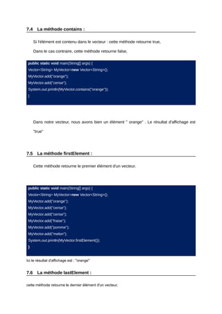 7.4     La méthode contains :

      Si l'élément est contenu dans le vecteur : cette méthode retourne true,

      Dans le cas contraire, cette méthode retourne false,

 public static void main(String[] args) {
 Vector<String> MyVector=new Vector<String>();
 MyVector.add("orange");
 MyVector.add("cerise");
 System.out.println(MyVector.contains("orange"));
 }




      Dans notre vecteur, nous avons bien un élément " orange" . Le résultat d'affichage est

      "true"




7.5     La méthode firstElement :

      Cette méthode retourne le premier élément d'un vecteur.




 public static void main(String[] args) {
 Vector<String> MyVector=new Vector<String>();
 MyVector.add("orange");
 MyVector.add("cerise");
 MyVector.add("cerise");
 MyVector.add("fraise");
 MyVector.add("pomme");
 MyVector.add("melon");
 System.out.println(MyVector.firstElement());
 }


Ici le résultat d'affichage est : "orange"


7.6     La méthode lastElement :

cette méthode retourne le dernier élément d'un vecteur,
 