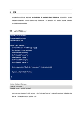 8         SET


         Une liste de type Set regroupe un ensemble de données sans doublons. En d'autres termes,

         l'ajout d'un élément existant dans la liste est ignoré. Les éléments sont ajoutés dans le Set sans

         aucune opération de trie.




8.1        La méthode add

 import java.util.HashSet;
 import java.util.Iterator;
 import java.util.Set;


 public class exemple {
         public static void main(String[] args) {
         Set SetFruits = new HashSet();
         SetFruits.add("pomme");
         SetFruits.add("tomate");
         SetFruits.add("cerise ");
         SetFruits.add("orange");
         SetFruits.add("orange");


         System.out.println("Taille de l'ensemble : " + SetFruits.size());


         System.out.println(SetFruits);


     }
 }


Voici le résultat d’affichage :
 Taille de l'ensemble : 4
 [orange, cerise , pomme, tomate]


         Comme nous pouvons le voir, la ligne « SetFruits.add("orange"); » pour la seconde fois a bien été

         ignoré. Les éléments n’ont pas été triés.
 
