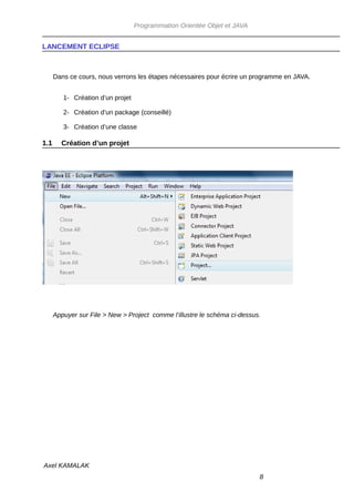 Programmation Orientée Objet et JAVA


LANCEMENT ECLIPSE



      Dans ce cours, nous verrons les étapes nécessaires pour écrire un programme en JAVA.


         1- Création d’un projet

         2- Création d’un package (conseillé)

         3- Création d’une classe

1.1     Création d’un projet




      Appuyer sur File > New > Project comme l’illustre le schéma ci-dessus.




Axel KAMALAK
                                                                           8
 