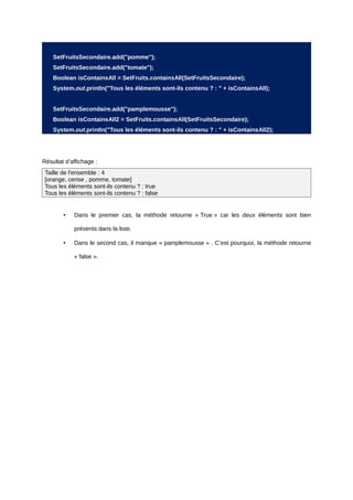 SetFruitsSecondaire.add("pomme");
    SetFruitsSecondaire.add("tomate");
    Boolean isContainsAll = SetFruits.containsAll(SetFruitsSecondaire);
    System.out.println("Tous les éléments sont-ils contenu ? : " + isContainsAll);


    SetFruitsSecondaire.add("pamplemousse");
    Boolean isContainsAll2 = SetFruits.containsAll(SetFruitsSecondaire);
    System.out.println("Tous les éléments sont-ils contenu ? : " + isContainsAll2);




Résultat d’affichage :
 Taille de l'ensemble : 4
 [orange, cerise , pomme, tomate]
 Tous les éléments sont-ils contenu ? : true
 Tous les éléments sont-ils contenu ? : false


        •   Dans le premier cas, la méthode retourne « True » car les deux éléments sont bien

            présents dans la liste.

        •   Dans le second cas, il manque « pamplemousse » . C’est pourquoi, la méthode retourne

            « false ».
 