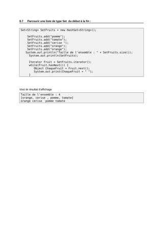 8.7    Parcourir une liste de type Set du début à la fin :


 Set<String> SetFruits = new HashSet<String>();

       SetFruits.add("pomme");
       SetFruits.add("tomate");
       SetFruits.add("cerise ");
       SetFruits.add("orange");
       SetFruits.add("orange");
      System.out.println("Taille de l'ensemble : " + SetFruits.size());
        System.out.println(SetFruits);

        Iterator Fruit = SetFruits.iterator();
        while(Fruit.hasNext()) {
           Object ChaqueFruit = Fruit.next();
           System.out.print(ChaqueFruit + " ");
        }




Voici le résultat d’affichage
 Taille de l'ensemble : 4
 [orange, cerise , pomme, tomate]
 orange cerise pomme tomate
 