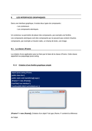 9       LES INTERFACES GRAPHIQUES


Dans une interface graphique, il existe deux types de composants :
        - Les conteneurs
        - Les composants atomiques.


Un conteneur va permettre de placer des composants, par exemple une fenêtre.
Les composants atomiques sont des composants qui ne peuvent pas contenir d'autres
composants, par exemple un bouton radio, un champ de texte, une image.



9.1    La classe JFrame

La création d'une application peut se faire par le biais de la classe JFrame. Cette classe
appartient au paquetage javax.swing.




    9.1.1     Création d'une fenêtre graphique simple



 import javax.swing.JFrame;
 public class feni {
 public static void main(String[] args) {
 JFrame F = new JFrame();
 F.setTitle("une interface");
 F.setSize(320,150);F.setVisible(true); }}




JFrame F = new Jframe(); Création d'un objet F de type Jframe. F contient la référence

de l'objet.
 