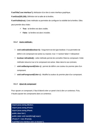 F.setTitle("une interface"); Attribution d'un titre à notre interface graphique.

F.setSize(320,150); Définition de la taille de la fenêtre.

F.setVisible(true); Cette méthode va permettre de configurer la visibilité de la fenêtre. Elles

peut prendre deux états :

            True : la fenêtre est alors visible.

            False : la fenêtre est alors invisible.




   9.1.2   Autre méthode :



    void setEnabled(boolean b) : l'argument est de type boolean. Il va permettre de

       définir si le composant est active ou inactive. true ==>activer false==>désactiver

    boolean isEnabled() : cette méthode permet de connaître l'état du composant. Cette

       méthode retourne true si le composant est active. false dans le cas contraire.

    void setBackground(Color c) : permet de définir une couleur du premier plan d'un

       composant.

    void setForeground(Color c) : Modifie la couleur du premier plan d'un composant.




   9.1.3   Ajout de composant


Pour ajouter un composant, il faut d'abord créer un panel c'est à dire un conteneur. Puis,
il faudra ajouter les composants dans ce conteneur.




import javax.swing.JButton;
import javax.swing.JFrame;
import javax.swing.JPanel;
public class feni {
public static void main(String[] args) {
JFrame F = new JFrame();
F.setTitle("une interface avec un bouton");
 