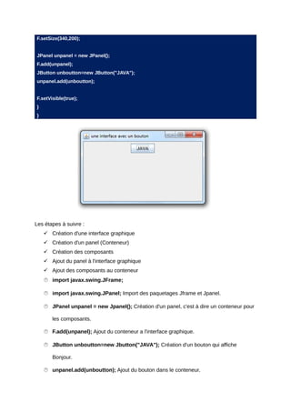 F.setSize(340,200);


JPanel unpanel = new JPanel();
F.add(unpanel);
JButton unboutton=new JButton("JAVA");
unpanel.add(unboutton);


F.setVisible(true);
}
}




Les étapes à suivre :
     Création d'une interface graphique
     Création d'un panel (Conteneur)
     Création des composants
     Ajout du panel à l'interface graphique
     Ajout des composants au conteneur
     import javax.swing.JFrame;

     import javax.swing.JPanel; Import des paquetages Jframe et Jpanel.

     JPanel unpanel = new Jpanel(); Création d'un panel, c'est à dire un conteneur pour

       les composants.

     F.add(unpanel); Ajout du conteneur a l'interface graphique.

     JButton unboutton=new Jbutton("JAVA"); Création d'un bouton qui affiche

       Bonjour.

     unpanel.add(unboutton); Ajout du bouton dans le conteneur.
 