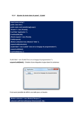 9.1.4   Ajouter du texte dans le panel : JLabel



import javax.swing.*;
public class feni {
public static void main(String[] args) {
JFrame F = new JFrame();
F.setTitle(" Application ");
F.setSize(340,200);
JPanel unpanel = new JPanel();
F.add(unpanel);
JButton unboutton=new JButton(" Hello ");
unpanel.add(unboutton);
JLabel label = new JLabel(" Java est un langage de programmation");
unpanel.add(label);
F.setVisible(true); } }




JLabel label = new JLabel("Java est un langage de programmation ");
unpanel.add(label); Création d'une étiquette et ajout dans le conteneur




Il est aussi possible de définir une taille pour un bouton.



JButton unbouton = new JButton("Bonjour") ;
unbouton.setPreferredSize(new Dimension(15, 23)) ;
 
