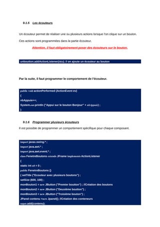 9.1.5   Les écouteurs


Un écouteur permet de réaliser une ou plusieurs actions lorsque l'on clique sur un bouton.

Ces actions sont programmées dans la partie écouteur.

            Attention, il faut obligatoirement poser des écouteurs sur le bouton.



unboutton.addActionListener(this); // on ajoute un écouteur au bouton




Par la suite, il faut programmer le comportement de l'écouteur.



public void actionPerformed (ActionEvent ev)
{
nbAppuie++;
System.out.println ("Appui sur le bouton Bonjour" + nbAppuie) ;
}



    9.1.6   Programmer plusieurs écouteurs

Il est possible de programmer un comportement spécifique pour chaque composant.



import javax.swing.* ;
import java.awt.* ;
import java.awt.event.* ;
class FenetreBoutons extends JFrame implements ActionListener
{
static int nb = 0 ;
public FenetreBoutons ()
{ setTitle ("Ecouteur avec plusieurs boutons") ;
setSize (600, 100) ;
monBouton1 = new JButton ("Premier boutton") ; //Création des boutons
monBouton2 = new JButton ("Deuxième boutton") ;
monBouton3 = new JButton ("Troisième bouton") ;
JPanel contenu =new Jpanel(); //Création des conteneurs
super.add(contenu);
 