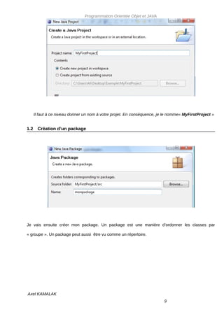 Programmation Orientée Objet et JAVA




      Il faut à ce niveau donner un nom à votre projet. En conséquence, je le nomme« MyFirstProject »


1.2     Création d’un package




Je vais ensuite créer mon package. Un package est une manière d’ordonner les classes par

« groupe ». Un package peut aussi être vu comme un répertoire.




Axel KAMALAK
                                                                          9
 