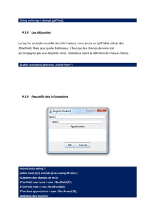 String unString = champ1.getText();



   9.1.8   Les étiquettes


Lorsqu'on souhaite recueillir des informations, nous avons vu qu'il fallait utiliser des
JTextField. Mais pour guider l'utilisateur, il faut que les champs de texte soit
accompagnés par une étiquette. Ainsi, l'utilisateur saura la définition de chaque champ.



JLabel usernameLabel=new Jlabel("Nom");




   9.1.9   Recueillir des informations




import javax.swing.*;
public class feni extends javax.swing.JFrame {
//Création des champs de texte
JTextField username = new JTextField(23);
JTextField note = new JTextField(20);
JTextArea appreciation = new JTextArea(4,30);
//Création des boutons
 