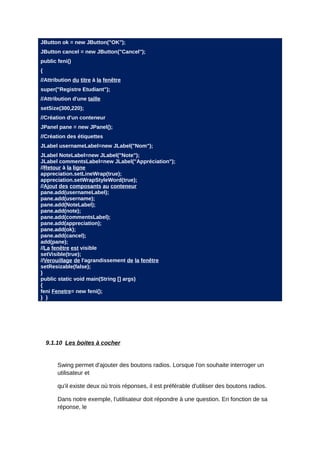 JButton ok = new JButton("OK");
JButton cancel = new JButton("Cancel");
public feni()
{
//Attribution du titre à la fenêtre
super("Registre Etudiant");
//Attribution d'une taille
setSize(300,220);
//Création d'un conteneur
JPanel pane = new JPanel();
//Création des étiquettes
JLabel usernameLabel=new JLabel("Nom");
JLabel NoteLabel=new JLabel("Note");
JLabel commentsLabel=new JLabel("Appréciation");
//Retour à la ligne
appreciation.setLineWrap(true);
appreciation.setWrapStyleWord(true);
//Ajout des composants au conteneur
pane.add(usernameLabel);
pane.add(username);
pane.add(NoteLabel);
pane.add(note);
pane.add(commentsLabel);
pane.add(appreciation);
pane.add(ok);
pane.add(cancel);
add(pane);
//La fenêtre est visible
setVisible(true);
//Verouillage de l'agrandissement de la fenêtre
setResizable(false);
}
public static void main(String [] args)
{
feni Fenetre= new feni();
} }




    9.1.10 Les boites à cocher


        Swing permet d'ajouter des boutons radios. Lorsque l'on souhaite interroger un
        utilisateur et

        qu'il existe deux où trois réponses, il est préférable d'utiliser des boutons radios.

        Dans notre exemple, l'utilisateur doit répondre à une question. En fonction de sa
        réponse, le
 