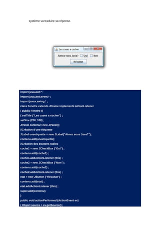 système va traduire sa réponse.




import java.awt.* ;
import java.awt.event.* ;
import javax.swing.* ;
class Fenetre extends JFrame implements ActionListener
{ public Fenetre ()
{ setTitle ("Les cases a cocher") ;
setSize (250, 100) ;
JPanel contenu= new JPanel();
//Création d'une étiquette
JLabel uneetiquette = new JLabel("Aimez vous Java?");
contenu.add(uneetiquette);
//Création des boutons radios
coche1 = new JCheckBox ("Oui") ;
contenu.add(coche1) ;
coche1.addActionListener (this) ;
coche2 = new JCheckBox ("Non") ;
contenu.add(coche2) ;
coche2.addActionListener (this) ;
etat = new JButton ("Résultat") ;
contenu.add(etat) ;
etat.addActionListener (this) ;
super.add(contenu);
}
public void actionPerformed (ActionEvent ev)
{ Object source = ev.getSource() ;
 