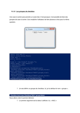 9.1.11 Les groupes de checkbox


Une case à cocher peut prendre un seule état. C’est pourquoi, il est possible de faire des
groupes de case à cocher. Ceci empêche l’utilisateur de faire plusieurs choix pour la même
question.




import java.awt.*;
import javax.swing.JPanel;
class feni {
public feni()
     {
Frame w = new Frame(" Groupes ");
JPanel panel = new JPanel();
w.setSize(300,200);
w.add(panel);
CheckboxGroup groupe=new CheckboxGroup();
 Checkbox box1=new Checkbox("ING1",groupe,false);
panel.add(box1);
 Checkbox box2=new Checkbox("ING2",groupe,true);
 panel.add(box2);
 Checkbox box3=new Checkbox("ING3",groupe,false);
  panel.add(box3); w.setVisible(true); }}
CheckboxGroup groupe=new CheckboxGroup();




             Je vais définir un groupe de checkbox. Ici, je lui attribue le nom « groupe ».



 Checkbox box1=new Checkbox("ING1",groupe,false);
Nous allons créer le premier élément.
             Le premier argument est la valeur à afficher. Ici, « ING1 »
 