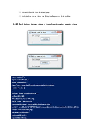  Le second est le nom de son groupe

            Le troisième est sa valeur par défaut au lancement de la fenêtre.



    9.1.12 Saisir du texte dans un champ et copier le contenu dans un autre champ




import java.awt.* ;
import java.awt.event.* ;
import javax.swing.* ;
class Fenetre extends JFrame implements ActionListener
{ public Fenetre ()
{
setTitle ("Saisie et Copie de texte") ;
setSize (300, 120) ;
JPanel contenu= new JPanel();
entree = new JTextField (20) ;
contenu.add(entree) ; entree.addActionListener(this) ;
bouton = new JButton ("COPIER") ; contenu.add(bouton) ; bouton.addActionListener(this) ;
sortie = new JTextField (20) ;
sortie.setEditable(false);
contenu.add(sortie) ;
super.add(contenu);
 
