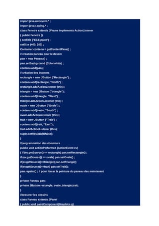 import java.awt.event.* ;
import javax.swing.* ;
class Fenetre extends JFrame implements ActionListener
{ public Fenetre ()
{ setTitle ("ECE paint") ;
setSize (400, 200) ;
Container contenu = getContentPane() ;
// creation paneau pour le dessin
pan = new Paneau() ;
pan.setBackground (Color.white) ;
contenu.add(pan) ;
// création des boutons
rectangle = new JButton ("Rectangle") ;
contenu.add(rectangle, "North") ;
rectangle.addActionListener (this) ;
triangle = new JButton ("triangle") ;
contenu.add(triangle, "West") ;
triangle.addActionListener (this) ;
ovale = new JButton ("Ovale") ;
contenu.add(ovale, "South") ;
ovale.addActionListener (this) ;
trait = new JButton ("Trait") ;
contenu.add(trait, "East") ;
trait.addActionListener (this) ;
super.setResizable(false);
}
//programmation des écouteurs
public void actionPerformed (ActionEvent ev)
{ if (ev.getSource() == rectangle) pan.setRectangle() ;
if (ev.getSource() == ovale) pan.setOvale() ;
if(ev.getSource()==triangle) pan.setTriange();
if(ev.getSource()==trait) pan.setTrait();
pan.repaint() ; // pour forcer la peinture du paneau des maintenant
}
private Paneau pan ;
private JButton rectangle, ovale ,triangle,trait;
}
//dessiner les dessins
class Paneau extends JPanel
{ public void paintComponent(Graphics g)
 