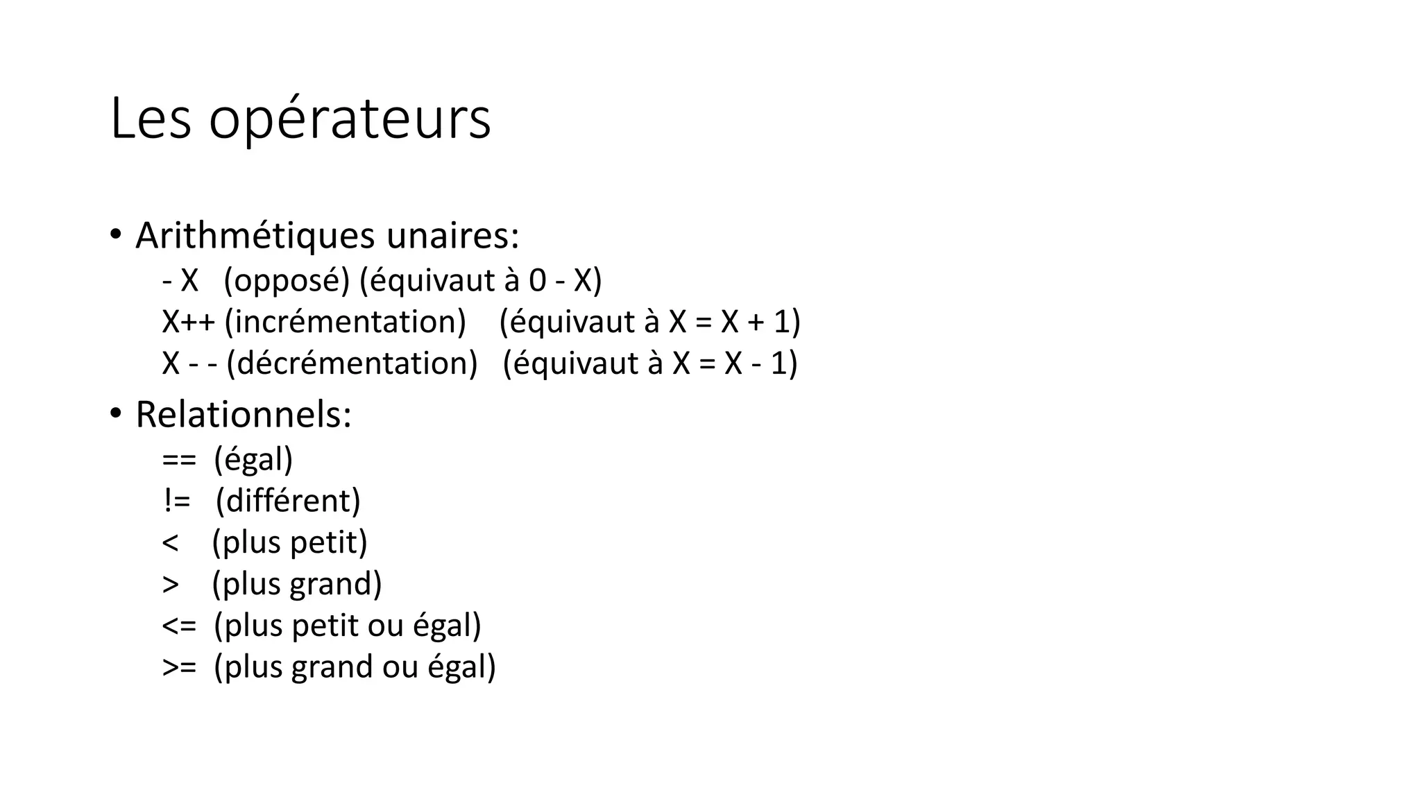 Les opérateurs
• Arithmétiques unaires:
- X (opposé) (équivaut à 0 - X)
X++ (incrémentation) (équivaut à X = X + 1)
X - - (décrémentation) (équivaut à X = X - 1)
• Relationnels:
== (égal)
!= (différent)
< (plus petit)
> (plus grand)
<= (plus petit ou égal)
>= (plus grand ou égal)
 