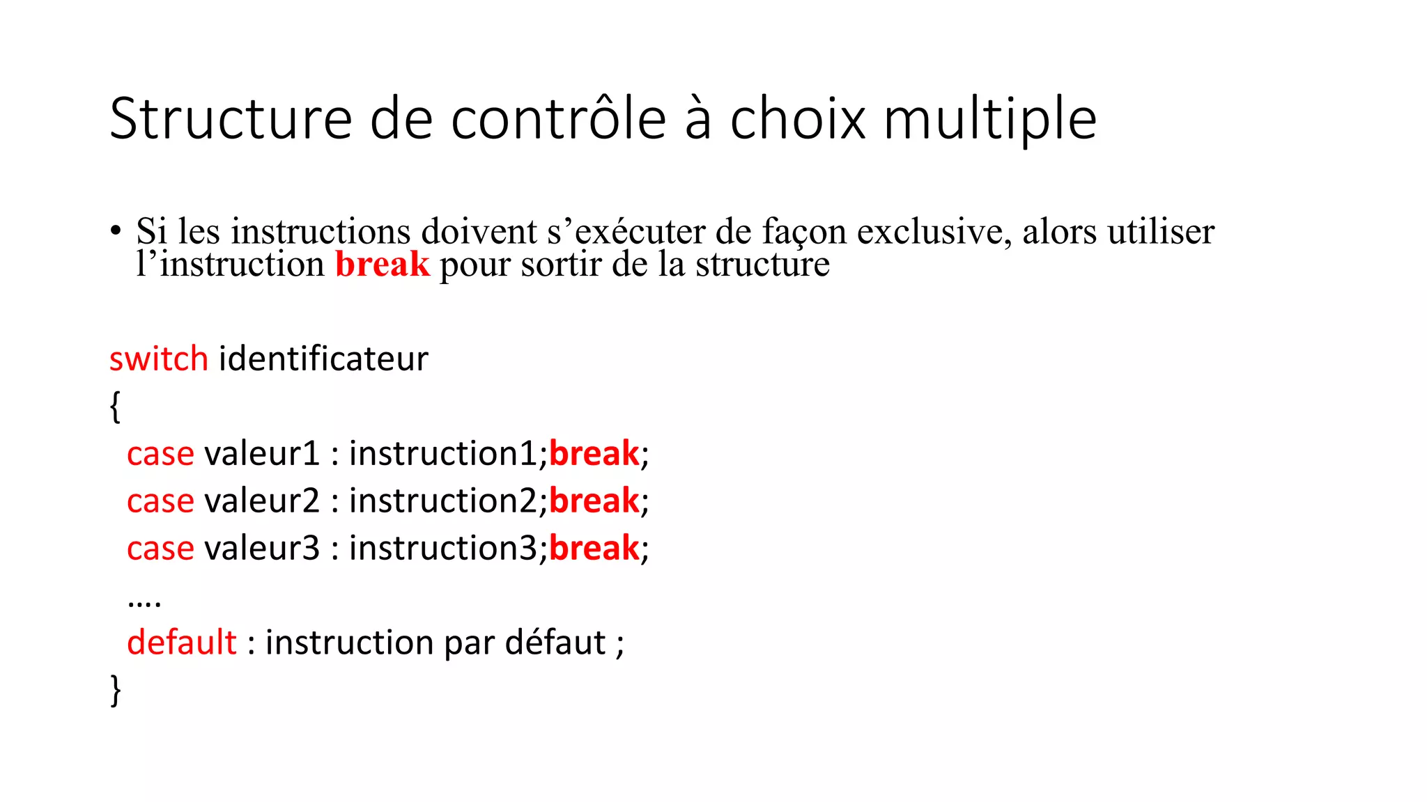 Structure de contrôle à choix multiple
• Si les instructions doivent s’exécuter de façon exclusive, alors utiliser
l’instruction break pour sortir de la structure
switch identificateur
{
case valeur1 : instruction1;break;
case valeur2 : instruction2;break;
case valeur3 : instruction3;break;
….
default : instruction par défaut ;
}
 