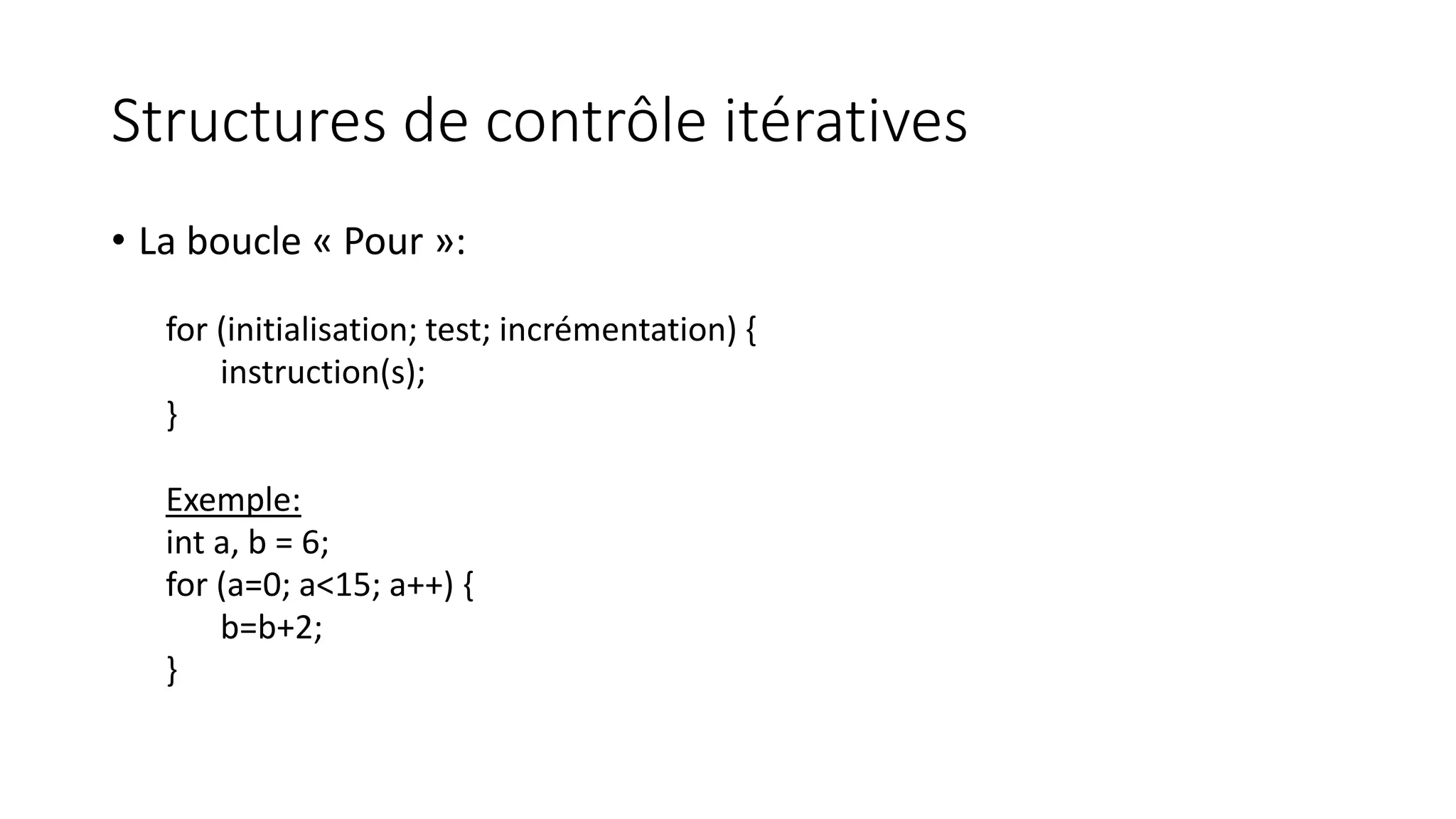 Structures de contrôle itératives
• La boucle « Pour »:
for (initialisation; test; incrémentation) {
instruction(s);
}
Exemple:
int a, b = 6;
for (a=0; a<15; a++) {
b=b+2;
}
 