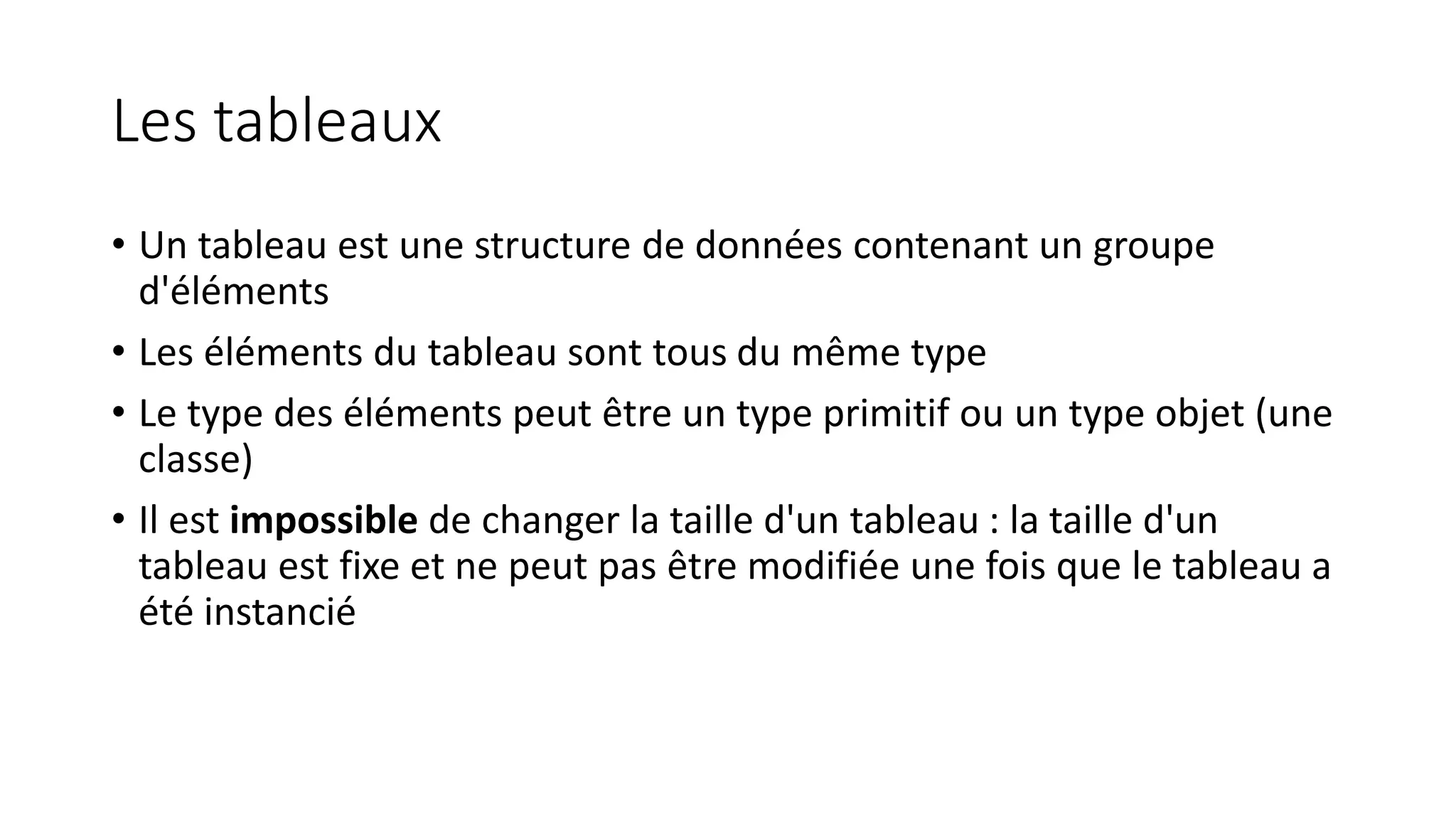 Les tableaux
• Un tableau est une structure de données contenant un groupe
d'éléments
• Les éléments du tableau sont tous du même type
• Le type des éléments peut être un type primitif ou un type objet (une
classe)
• Il est impossible de changer la taille d'un tableau : la taille d'un
tableau est fixe et ne peut pas être modifiée une fois que le tableau a
été instancié
 