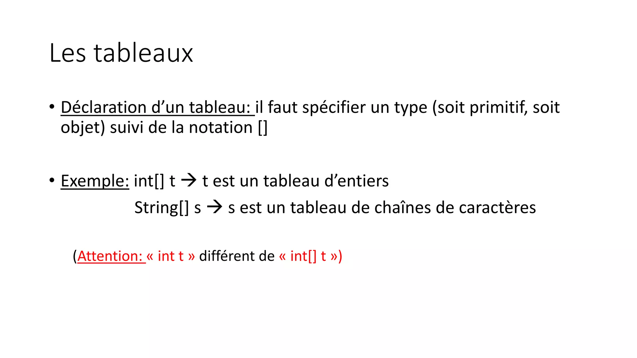 Les tableaux
• Déclaration d’un tableau: il faut spécifier un type (soit primitif, soit
objet) suivi de la notation []
• Exemple: int[] t  t est un tableau d’entiers
String[] s  s est un tableau de chaînes de caractères
(Attention: « int t » différent de « int[] t »)
 