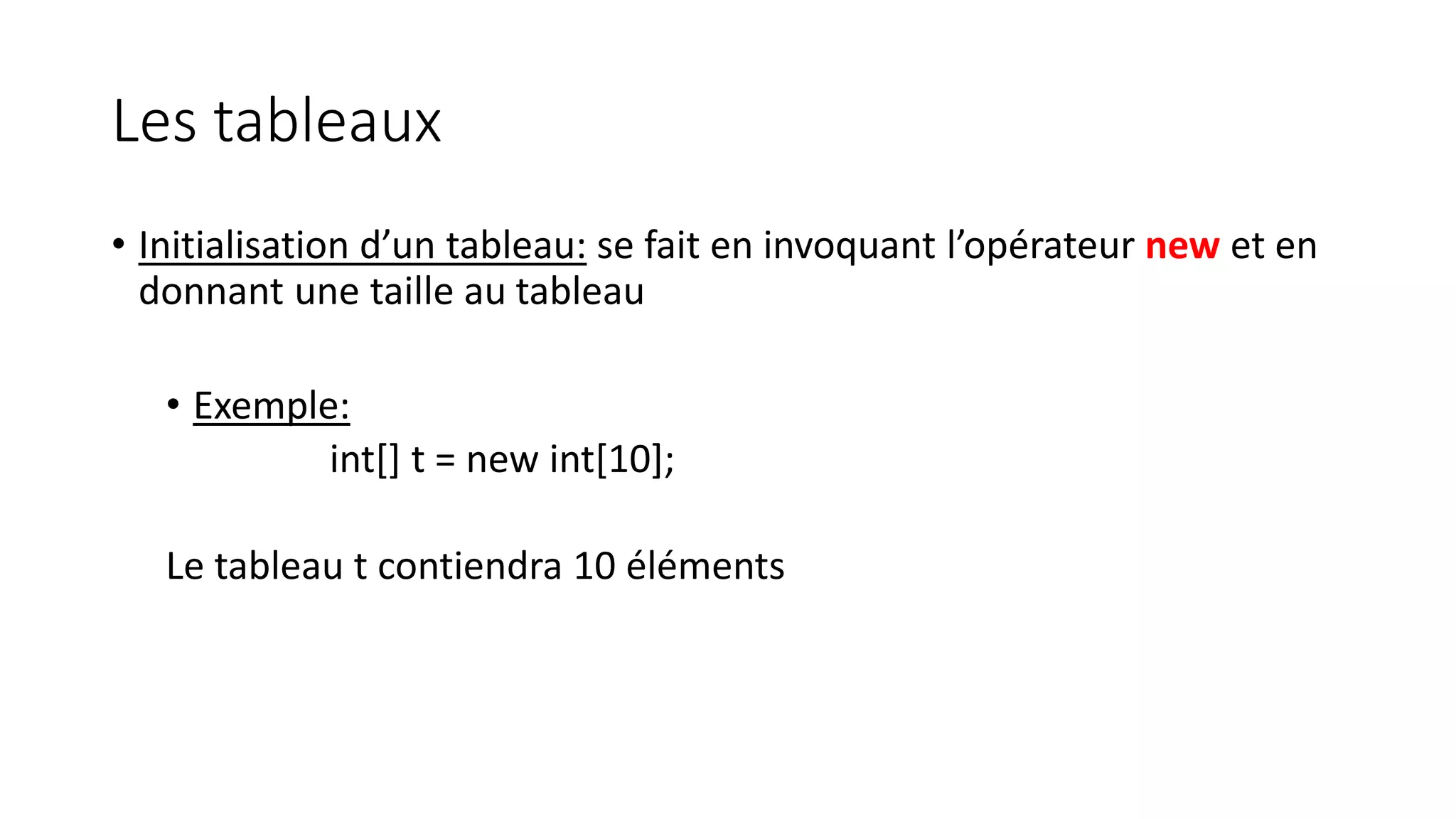 Les tableaux
• Initialisation d’un tableau: se fait en invoquant l’opérateur new et en
donnant une taille au tableau
• Exemple:
int[] t = new int[10];
Le tableau t contiendra 10 éléments
 
