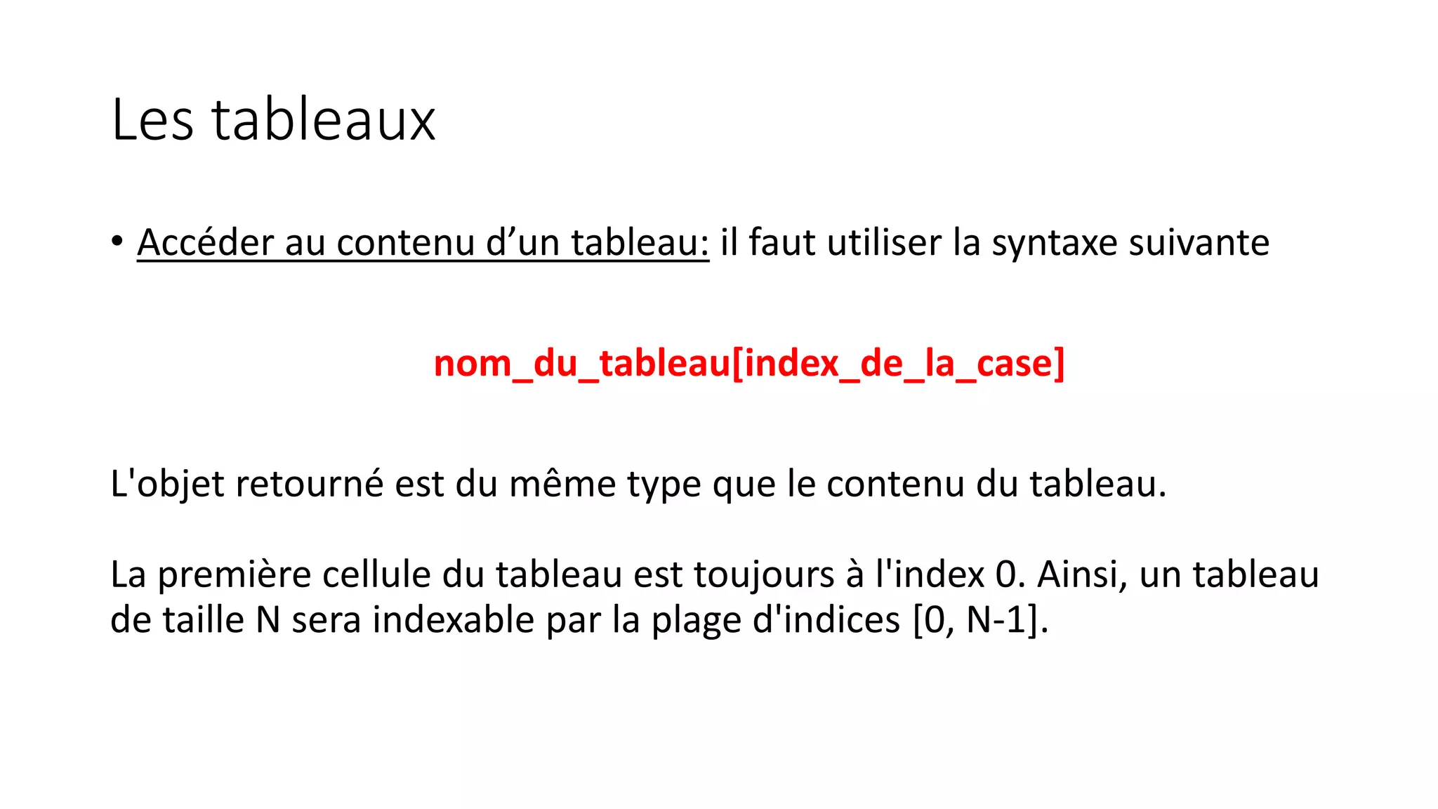 Les tableaux
• Accéder au contenu d’un tableau: il faut utiliser la syntaxe suivante
nom_du_tableau[index_de_la_case]
L'objet retourné est du même type que le contenu du tableau.
La première cellule du tableau est toujours à l'index 0. Ainsi, un tableau
de taille N sera indexable par la plage d'indices [0, N-1].
 